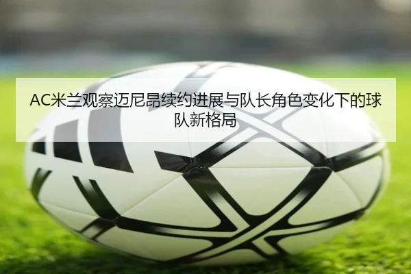 AC米兰观察迈尼昂续约进展与队长角色变化下的球队新格局