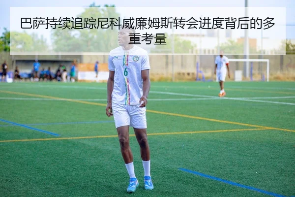 巴萨持续追踪尼科威廉姆斯转会进度背后的多重考量