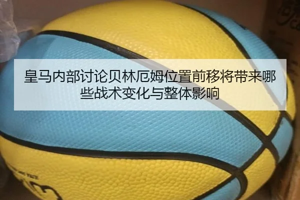 皇马内部讨论贝林厄姆位置前移将带来哪些战术变化与整体影响