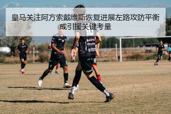皇马关注阿方索戴维斯恢复进展左路攻防平衡成引援关键考量